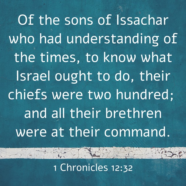 Of the sons of Issachar who had understanding of the times, to know what Israel ought to do, their chiefs were two hundred; and all their brethren were at their command. - 1 Chronicles 12:32