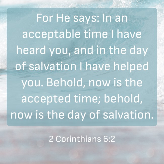 For He says: In an acceptable time I have heard you, and in the day of salvation I have helped you. Behold, now is the accepted time; behold, now is the day of salvation. - 2 Corinthians 6:2