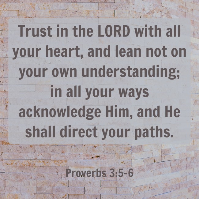 Trust in the LORD with all your heart, and lean not on your own understanding; in all your ways acknowledge Him, and He shall direct your paths. - Proverbs 3:5-6
