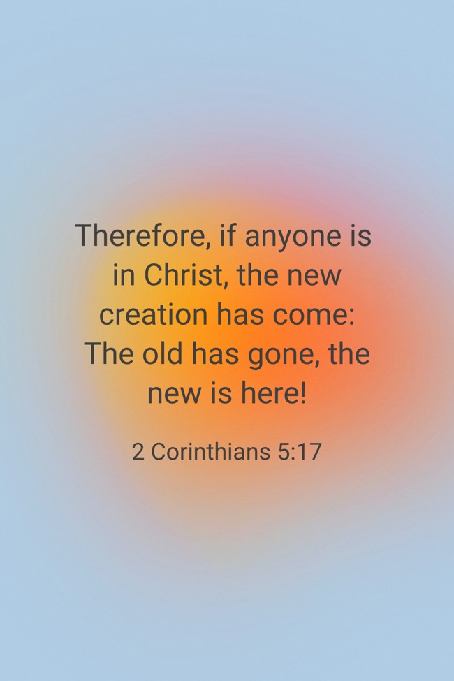 Therefore, if anyone is in Christ, the new creation has come: The old has gone, the new is here! - 2 Corinthians 5:17