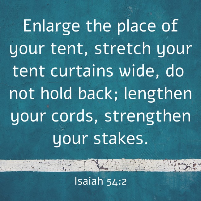 Enlarge the place of your tent, stretch your tent curtains wide, do not hold back; lengthen your cords, strengthen your stakes. - Isaiah 54:2