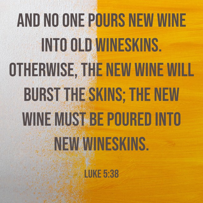 And no one pours new wine into old wineskins. Otherwise, the new wine will burst the skins; the new wine must be poured into new wineskins. - Luke 5:38