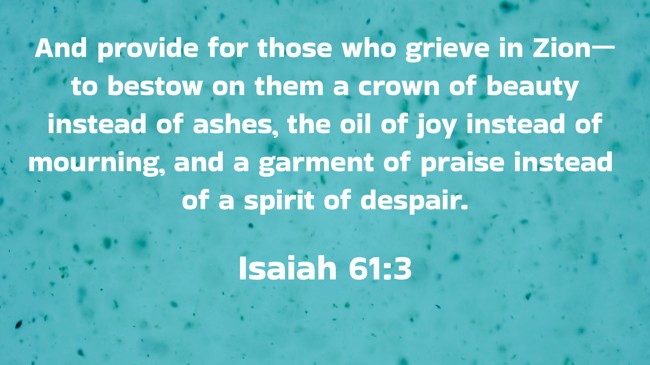 And provide for those who grieve in Zion—to bestow on them a crown of beauty instead of ashes, the oil of joy instead of mourning, and a garment of praise instead of a spirit of despair. - Isaiah 61:3