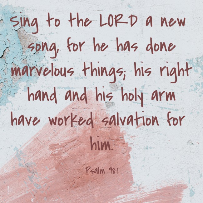 Sing to the LORD a new song, for he has done marvelous things; his right hand and his holy arm have worked salvation for him. - Psalm 98:1