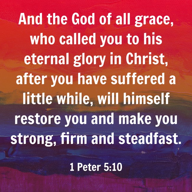 And the God of all grace, who called you to his eternal glory in Christ, after you have suffered a little while, will himself restore you and make you strong, firm and steadfast. - 1 Peter 5:10