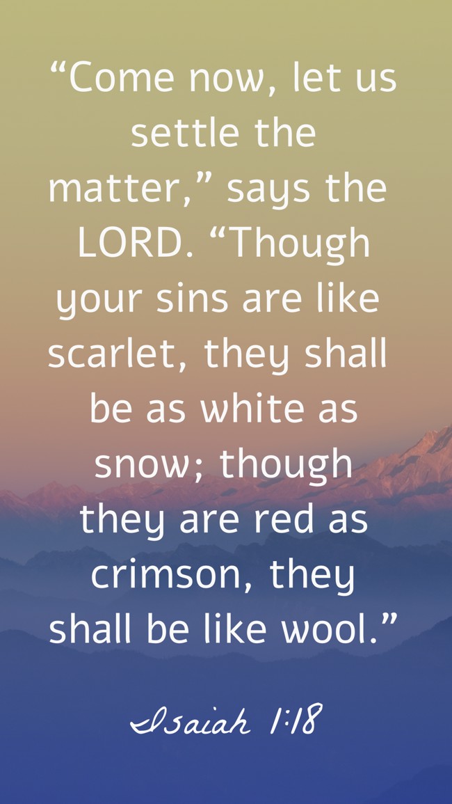 “Come now, let us settle the matter,” says the LORD. “Though your sins are like scarlet, they shall be as white as snow; though they are red as crimson, they shall be like wool.” - Isaiah 1:18