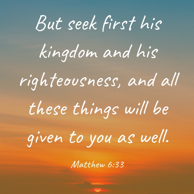 But seek first his kingdom and his righteousness, and all these things will be given to you as well. - Matthew 6:33