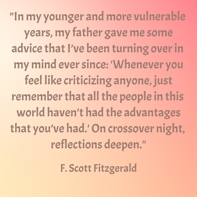 In my younger and more vulnerable years, my father gave me some advice that I’ve been turning over in my mind ever since: 'Whenever you feel like criticizing anyone, just remember that all the people in this world haven’t had the advantages that you’ve had.' On crossover night, reflections deepen. - F. Scott Fitzgerald