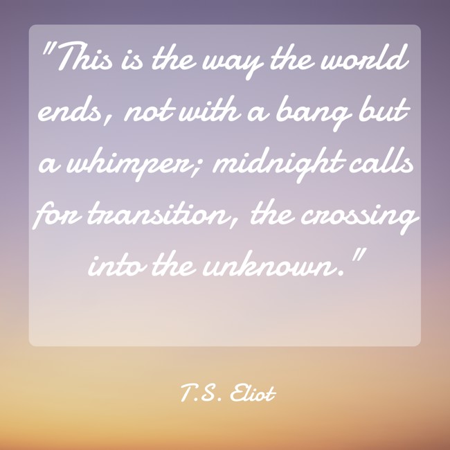 This is the way the world ends, not with a bang but a whimper; midnight calls for transition, the crossing into the unknown. - T.S. Eliot