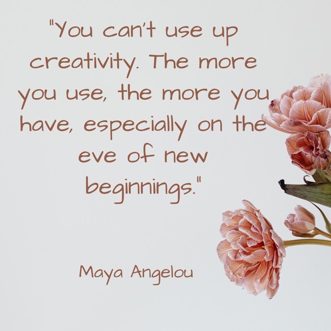You can’t use up creativity. The more you use, the more you have, especially on the eve of new beginnings. - Maya Angelou
