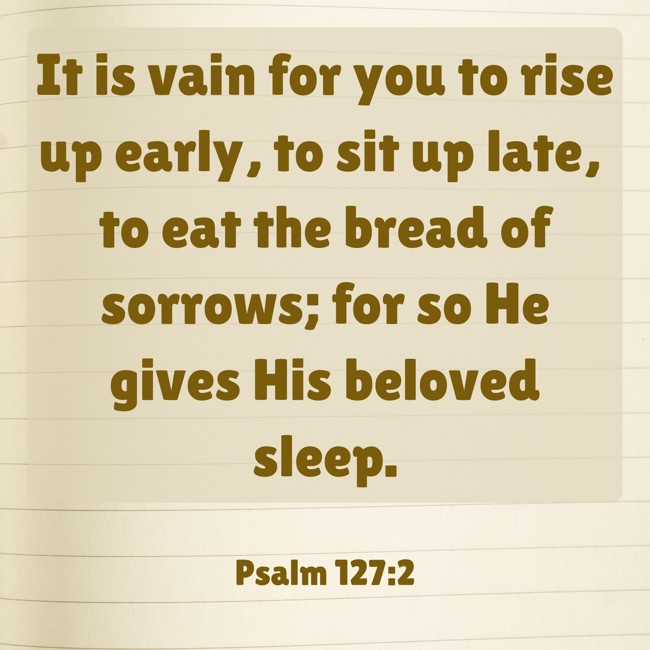 It is vain for you to rise up early, to sit up late, to eat the bread of sorrows; for so He gives His beloved sleep. - Psalm 127:2