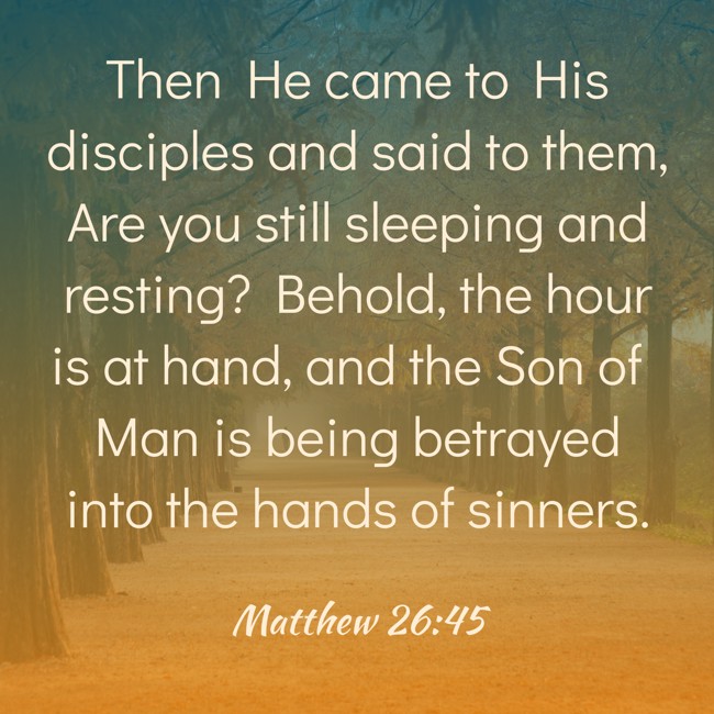 Then He came to His disciples and said to them, Are you still sleeping and resting? Behold, the hour is at hand, and the Son of Man is being betrayed into the hands of sinners. - Matthew 26:45