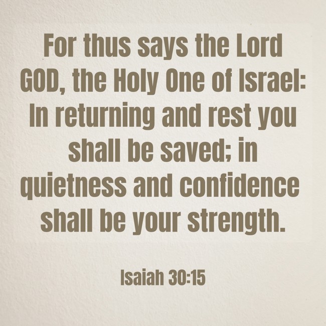 For thus says the Lord GOD, the Holy One of Israel: In returning and rest you shall be saved; in quietness and confidence shall be your strength. - Isaiah 30:15