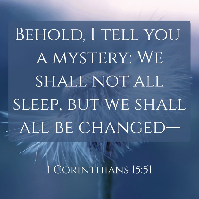 Behold, I tell you a mystery: We shall not all sleep, but we shall all be changed— - 1 Corinthians 15:51