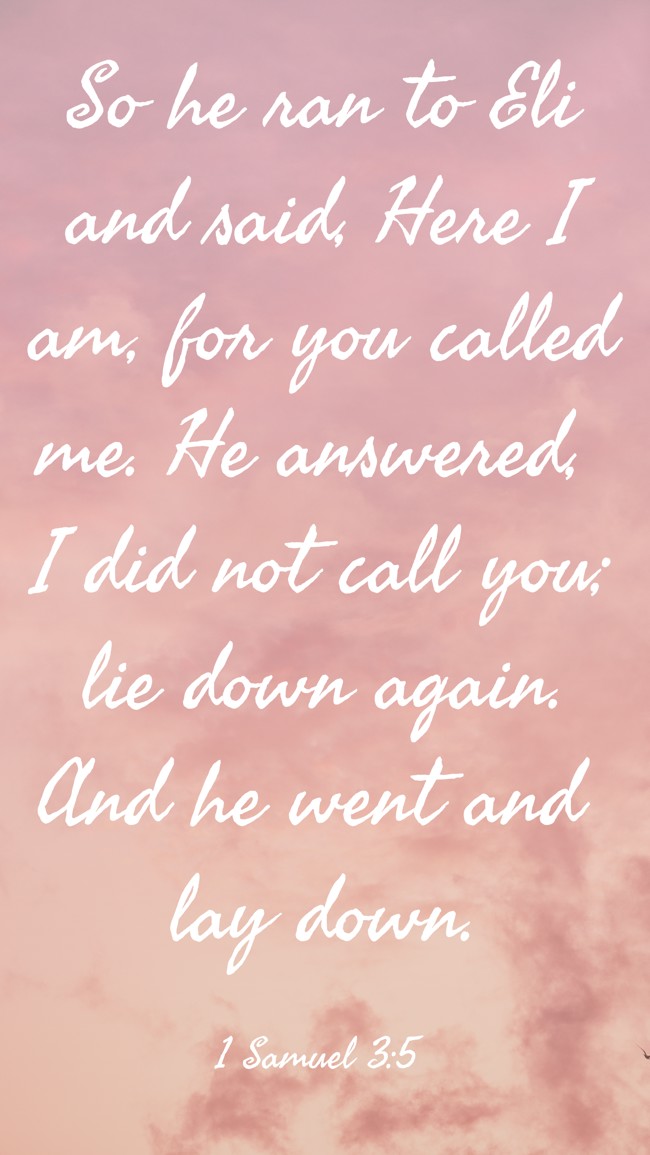 So he ran to Eli and said, Here I am, for you called me. He answered, I did not call you; lie down again. And he went and lay down. - 1 Samuel 3:5