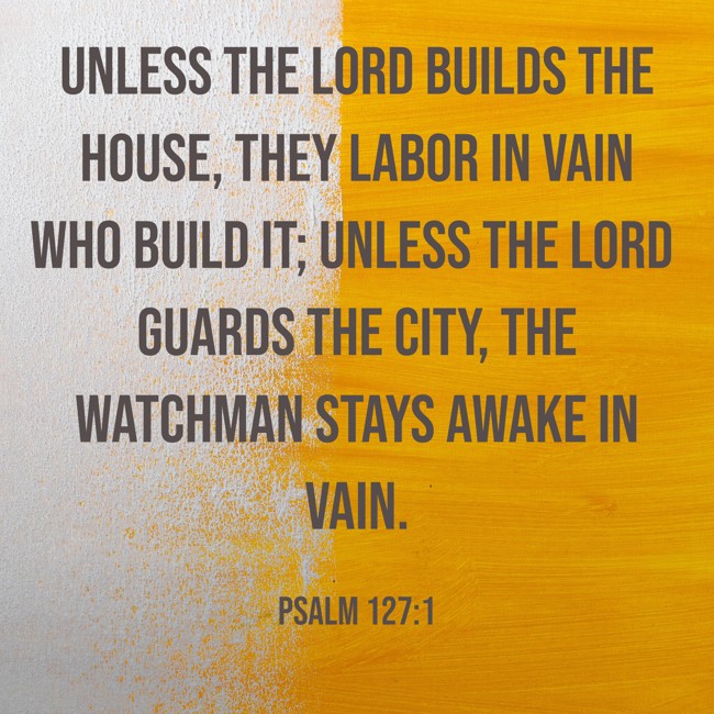 Unless the LORD builds the house, they labor in vain who build it; unless the LORD guards the city, the watchman stays awake in vain. - Psalm 127:1
