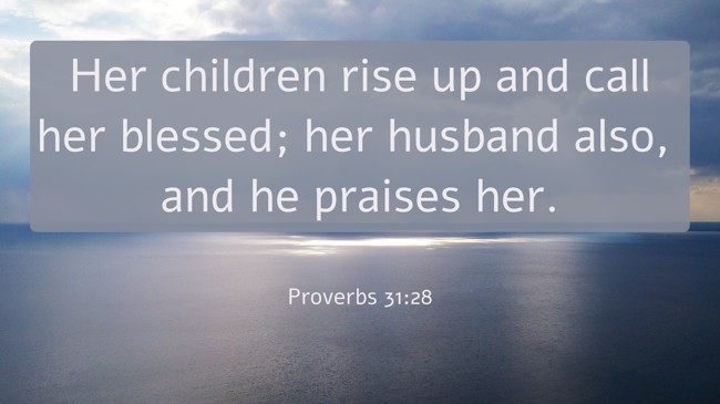Her children rise up and call her blessed; her husband also, and he praises her. - Proverbs 31:28