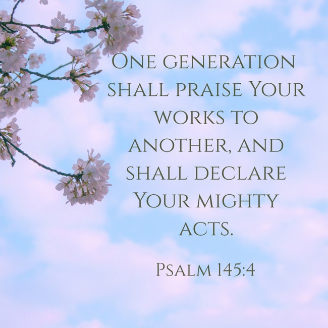 One generation shall praise Your works to another, and shall declare Your mighty acts. - Psalm 145:4