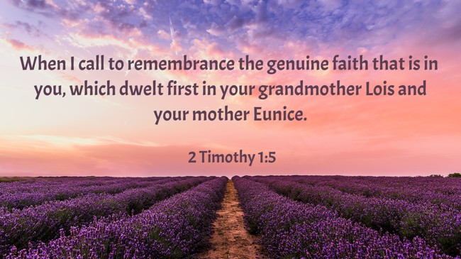 When I call to remembrance the genuine faith that is in you, which dwelt first in your grandmother Lois and your mother Eunice. - 2 Timothy 1:5