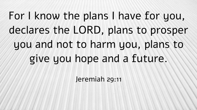 For I know the plans I have for you, declares the LORD, plans to prosper you and not to harm you, plans to give you hope and a future. - Jeremiah 29:11