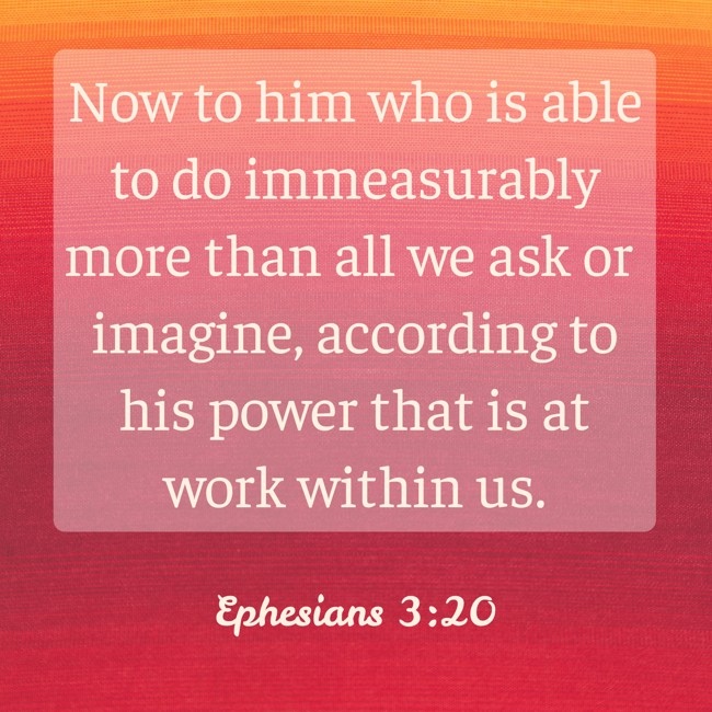 Now to him who is able to do immeasurably more than all we ask or imagine, according to his power that is at work within us. - Ephesians 3:20