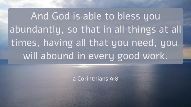 And God is able to bless you abundantly, so that in all things at all times, having all that you need, you will abound in every good work. - 2 Corinthians 9:8