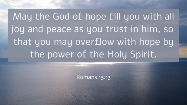 May the God of hope fill you with all joy and peace as you trust in him, so that you may overflow with hope by the power of the Holy Spirit. - Romans 15:13