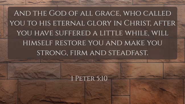 And the God of all grace, who called you to his eternal glory in Christ, after you have suffered a little while, will himself restore you and make you strong, firm and steadfast. - 1 Peter 5:10