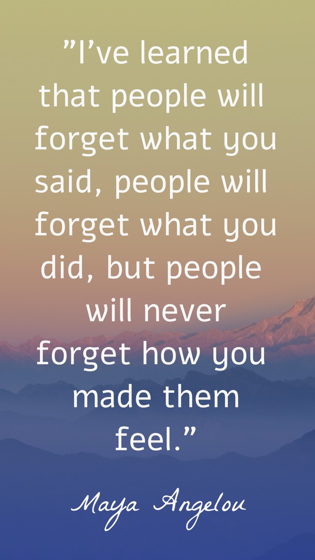 I’ve learned that people will forget what you said, people will forget what you did, but people will never forget how you made them feel. - Maya Angelou
