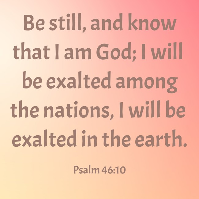 Be still, and know that I am God; I will be exalted among the nations, I will be exalted in the earth. - Psalm 46:10