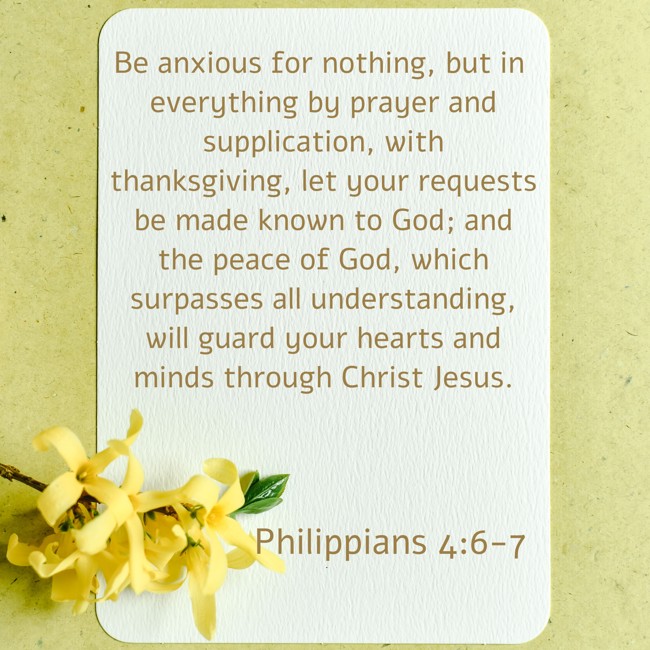 Be anxious for nothing, but in everything by prayer and supplication, with thanksgiving, let your requests be made known to God; and the peace of God, which surpasses all understanding, will guard your hearts and minds through Christ Jesus. - Philippians 4:6-7