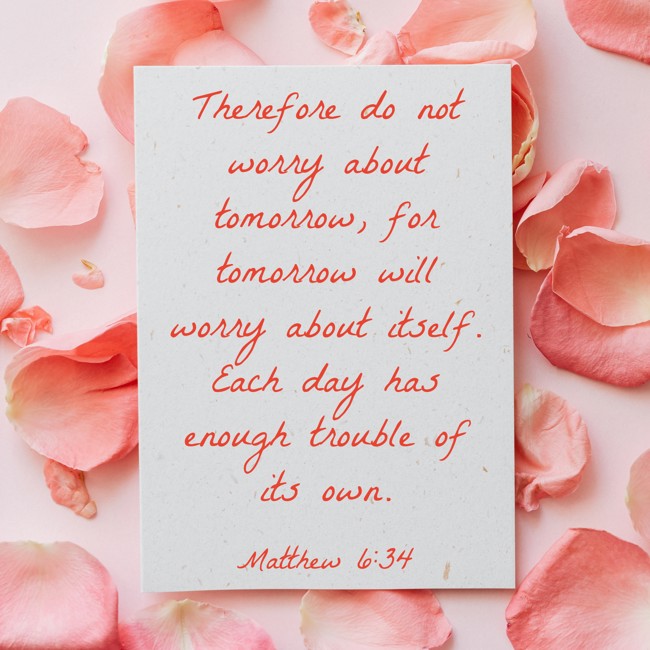 Therefore do not worry about tomorrow, for tomorrow will worry about itself. Each day has enough trouble of its own. - Matthew 6:34