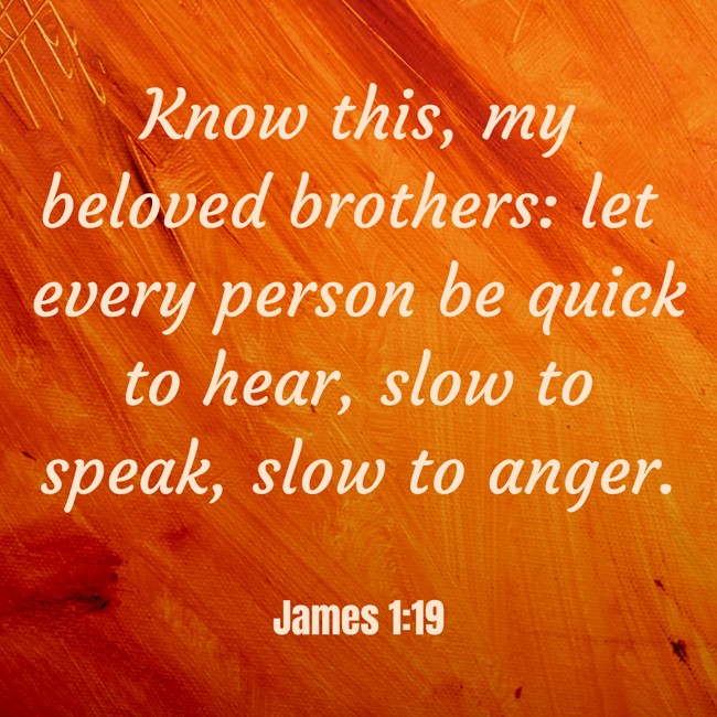 Know this, my beloved brothers: let every person be quick to hear, slow to speak, slow to anger. - James 1:19