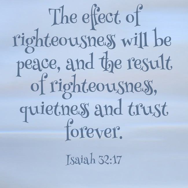 The effect of righteousness will be peace, and the result of righteousness, quietness and trust forever. - Isaiah 32:17