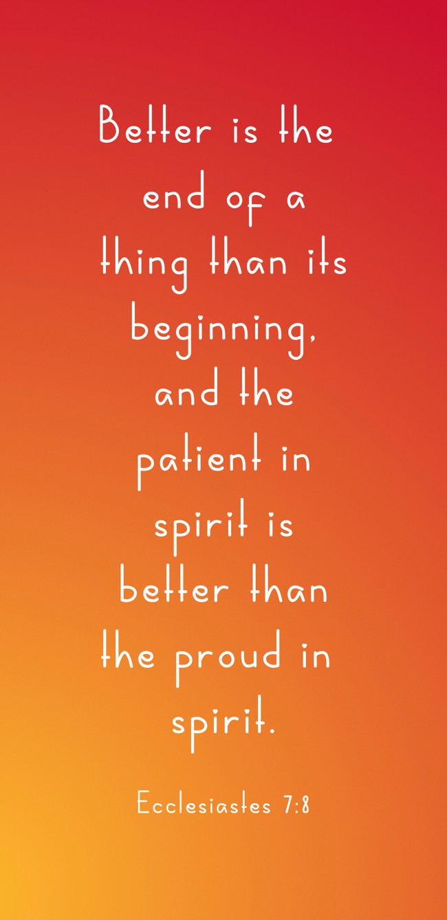 Better is the end of a thing than its beginning, and the patient in spirit is better than the proud in spirit. - Ecclesiastes 7:8