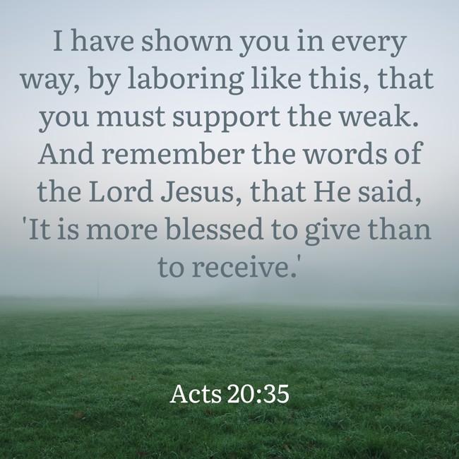 I have shown you in every way, by laboring like this, that you must support the weak. And remember the words of the Lord Jesus, that He said, 'It is more blessed to give than to receive.' - Acts 20:35