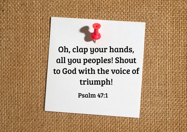 Oh, clap your hands, all you peoples! Shout to God with the voice of triumph! - Psalm 47:1