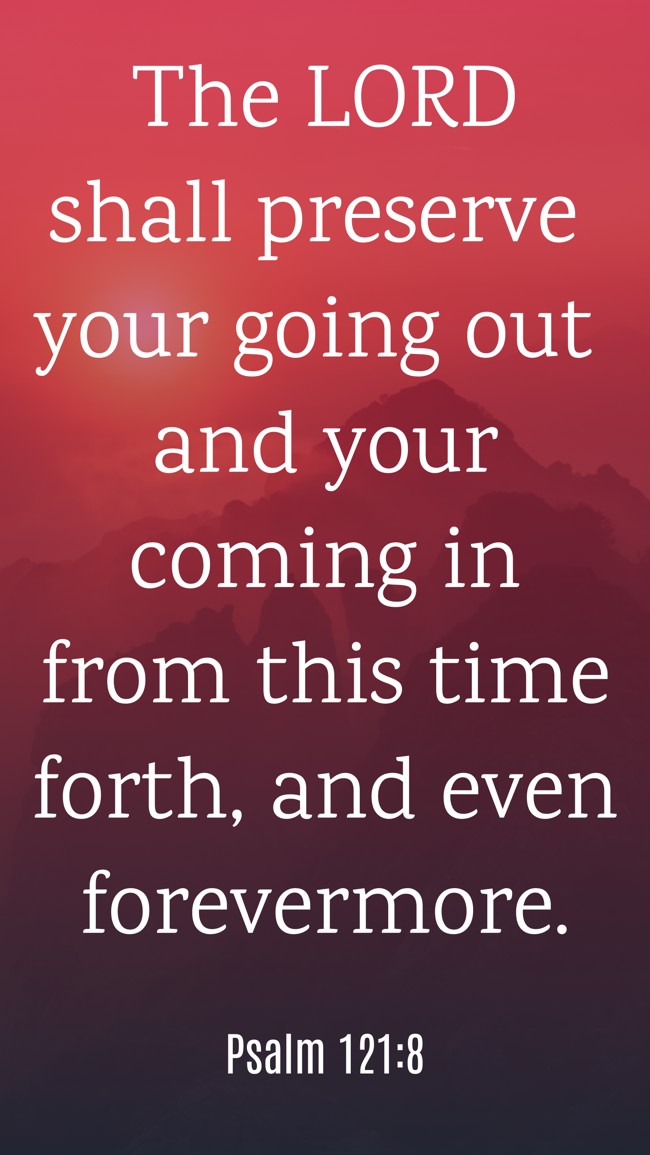 The LORD shall preserve your going out and your coming in from this time forth, and even forevermore. - Psalm 121:8