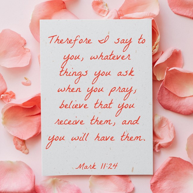 Therefore I say to you, whatever things you ask when you pray, believe that you receive them, and you will have them. - Mark 11:24