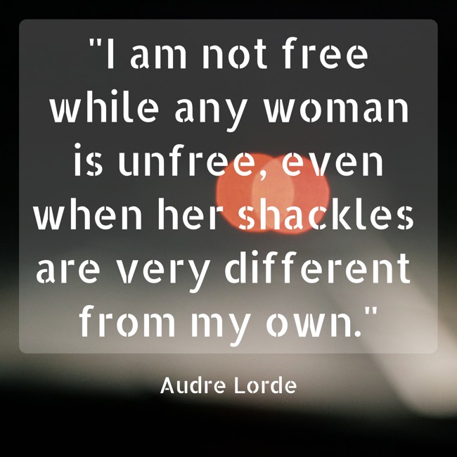 I am not free while any woman is unfree, even when her shackles are very different from my own. - Audre Lorde