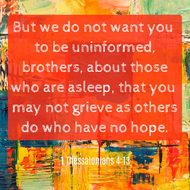 But we do not want you to be uninformed, brothers, about those who are asleep, that you may not grieve as others do who have no hope. - 1 Thessalonians 4:13