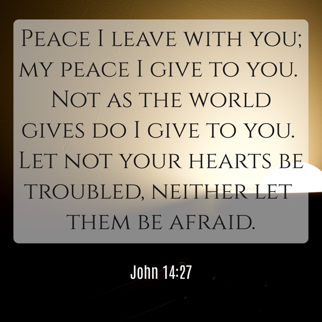 Peace I leave with you; my peace I give to you. Not as the world gives do I give to you. Let not your hearts be troubled, neither let them be afraid. - John 14:27