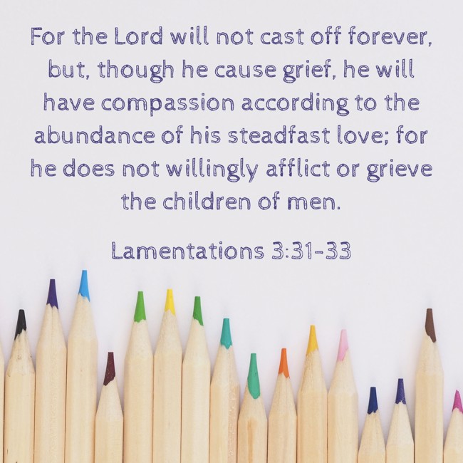 For the Lord will not cast off forever, but, though he cause grief, he will have compassion according to the abundance of his steadfast love; for he does not willingly afflict or grieve the children of men. - Lamentations 3:31-33