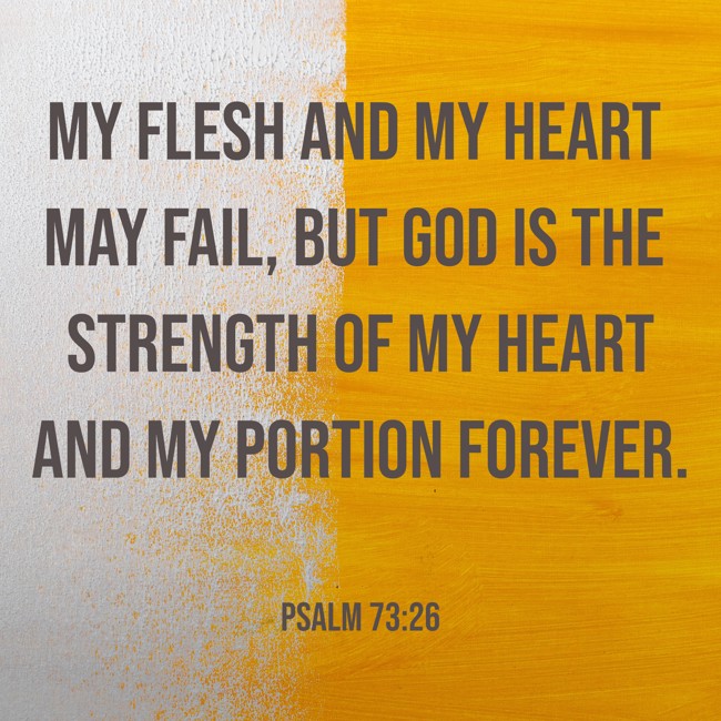 My flesh and my heart may fail, but God is the strength of my heart and my portion forever. - Psalm 73:26