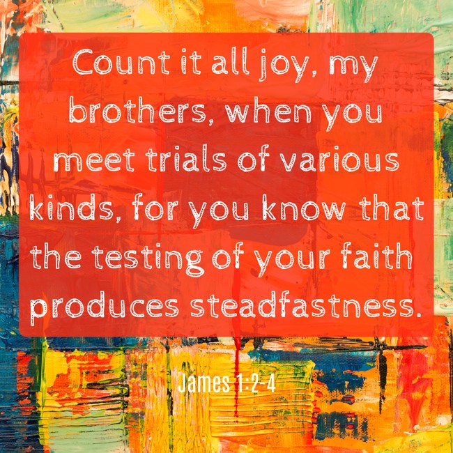 Count it all joy, my brothers, when you meet trials of various kinds, for you know that the testing of your faith produces steadfastness. - James 1:2-4
