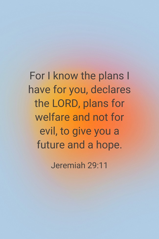 For I know the plans I have for you, declares the LORD, plans for welfare and not for evil, to give you a future and a hope. - Jeremiah 29:11