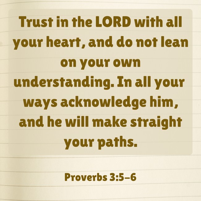 Trust in the LORD with all your heart, and do not lean on your own understanding. In all your ways acknowledge him, and he will make straight your paths. - Proverbs 3:5-6