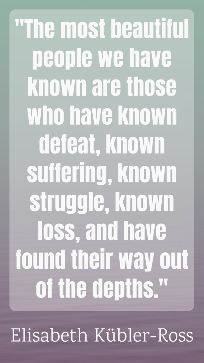 The most beautiful people we have known are those who have known defeat, known suffering, known struggle, known loss, and have found their way out of the depths. - Elisabeth Kübler-Ross