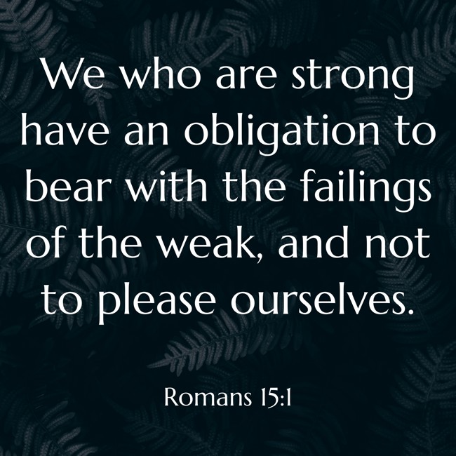 We who are strong have an obligation to bear with the failings of the weak, and not to please ourselves. - Romans 15:1