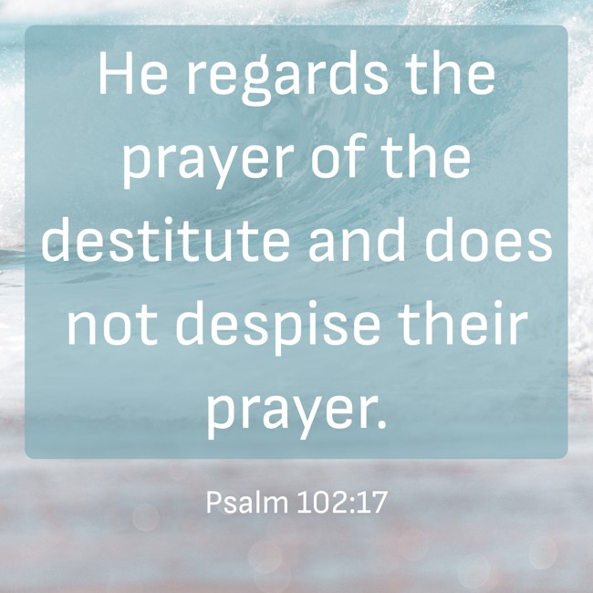 He regards the prayer of the destitute and does not despise their prayer. - Psalm 102:17
